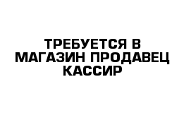 ТРЕБУЕТСЯ В МАГАЗИН ПРОДАВЕЦ КАССИР